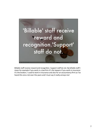 Billable	
  staﬀ	
  receive	
  reward	
  and	
  recogni4on.	
  Support	
  staﬀ	
  do	
  not.	
  By	
  billable	
  staﬀ	
  I	
  
mean	
  for	
  example	
  if	
  you	
  work	
  in	
  a	
  law	
  ﬁrm	
  it’s	
  the	
  lawyers	
  if	
  you	
  work	
  in	
  insurance	
  
it’s	
  the	
  brokers.	
  I	
  used	
  to	
  work	
  in	
  insurance	
  and	
  also	
  for	
  an	
  accountancy	
  ﬁrm	
  so	
  I’ve	
  
heard	
  this	
  one	
  a	
  lot	
  over	
  the	
  years	
  and	
  I	
  must	
  say	
  it	
  really	
  annoys	
  me!	
  	
  
	
  
	
  	
  
	
  
7	
  
 
