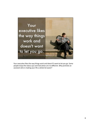 Your	
  execu4ve	
  likes	
  the	
  way	
  things	
  work	
  and	
  doesn't’t	
  want	
  to	
  let	
  you	
  go.	
  Some	
  
people	
  enjoy	
  the	
  status	
  quo	
  and	
  Execu4ves	
  are	
  no	
  diﬀerent.	
  Why	
  promote	
  an	
  
assistant	
  who	
  is	
  making	
  your	
  life	
  a	
  whole	
  lot	
  easier?	
  	
  
	
  
	
  	
  
	
  
8	
  
 