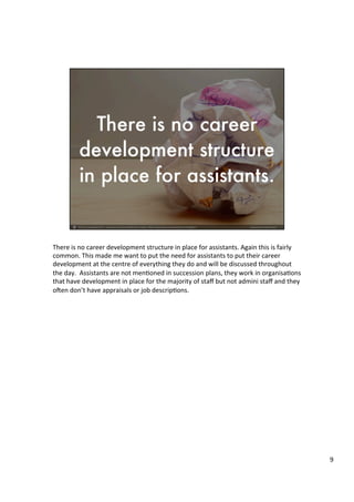 There	
  is	
  no	
  career	
  development	
  structure	
  in	
  place	
  for	
  assistants.	
  Again	
  this	
  is	
  fairly	
  
common.	
  This	
  made	
  me	
  want	
  to	
  put	
  the	
  need	
  for	
  assistants	
  to	
  put	
  their	
  career	
  
development	
  at	
  the	
  centre	
  of	
  everything	
  they	
  do	
  and	
  will	
  be	
  discussed	
  throughout	
  
the	
  day.	
  	
  Assistants	
  are	
  not	
  men4oned	
  in	
  succession	
  plans,	
  they	
  work	
  in	
  organisa4ons	
  
that	
  have	
  development	
  in	
  place	
  for	
  the	
  majority	
  of	
  staﬀ	
  but	
  not	
  admini	
  staﬀ	
  and	
  they	
  
oUen	
  don’t	
  have	
  appraisals	
  or	
  job	
  descrip4ons.	
  	
  
	
  
	
  	
  
	
  
9	
  
 