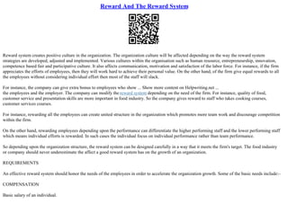 Reward And The Reward System
Reward system creates positive culture in the organization. The organization culture will be affected depending on the way the reward system
strategies are developed, adjusted and implemented. Various cultures within the organisation such as human resource, entrepreneurship, innovation,
competence based fair and participative culture. It also affects communication, motivation and satisfaction of the labor force. For instance, if the firm
appreciates the efforts of employees, then they will work hard to achieve their personal value. On the other hand, of the firm give equal rewards to all
the employees without considering individual effort then most of the staff will slack.
For instance, the company can give extra bonus to employees who show ... Show more content on Helpwriting.net ...
the employees and the employer. The company can modify the reward system depending on the need of the firm. For instance, quality of food,
customer service and presentation skills are more important in food industry. So the company gives reward to staff who takes cooking courses,
customer services courses.
For instance, rewarding all the employees can create united structure in the organization which promotes more team work and discourage competition
within the firm.
On the other hand, rewarding employees depending upon the performance can differentiate the higher performing staff and the lower performing staff
which means individual efforts is rewarded. In such cases the individual focus on individual performance rather than team performance.
So depending upon the organization structure, the reward system can be designed carefully in a way that it meets the firm's target. The food industry
or company should never underestimate the affect a good reward system has on the growth of an organization.
REQUIREMENTS
An effective reward system should honor the needs of the employees in order to accelerate the organization growth. Some of the basic needs include:–
COMPENSATION
Basic salary of an individual.
 