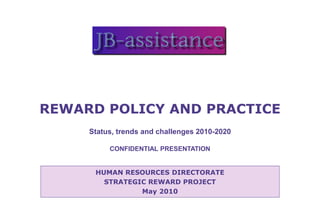 REWARD POLICY AND PRACTICE
     Status, trends and challenges 2010-2020

          CONFIDENTIAL PRESENTATION


      HUMAN RESOURCES DIRECTORATE
        STRATEGIC REWARD PROJECT
                May 2010
 