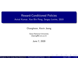 Reward-Conditioned Policies
Aviral Kumar, Xue Bin Peng, Sergey Levine, 2019
Changhoon, Kevin Jeong
Seoul National University
chjeong@bi.snu.ac.kr
June 7, 2020
Changhoon, Kevin Jeong (Seoul National University*chjeong@bi.snu.ac.kr)Reward-Conditioned Policies 1 / 24 June 7, 2020 1 / 24
 