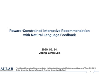 Reward-Constrained Interactive Recommendation
with Natural Language Feedback
2020. 02. 24.
Jeong-Gwan Lee
1
"Text-Based Interactive Recommendation via Constraint-Augmented Reinforcement Learning." NeurIPS 2019
(Duke University, Samsung Research America, University at Buffalo)
 