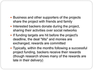  Business and other supporters of the projects
share the project with friends and family
 Interested backers donate during the project,
sharing their activities over social networks
 If funding targets are hit before the project's
deadline, the deal "tilts" and monies are
exchanged, rewards are committed
 Typically, within the months following a successful
project funding, backers receive their rewards
(though research shows many of the rewards are
late in their delivery)
 