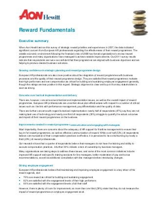 Reward Fundamentals
Executive summary

When Aon Hewitt last ran this survey of strategic reward priorities and experiences in 2007, the data indicated
significant concern from European HR professionals regarding the effectiveness of their reward programmes. The
volatile economic environment following the financial crisis of 2008 has forced organisations to review reward
programmes and many organisations have managed to achieve notable improvements. Our 2011 survey results
indicate that respondents are twice as confident that their programmes are aligned with business objectives and are
helping to produce desired business outcomes.


Growing confidence in strategic planning and reward programme design

European HR professionals are also more positive about the integration of reward programmes with business
processes and the quality of their reward programme design. They are satisfied that reward programmes motivate
their high performers and see compensation as critical for building and sustaining employee engagement generally,
though the ratings are less positive in this regard. Strategic alignment is clear and buy-in from key stakeholders is
seen as strong.


Concerns over tactical implementation and delivery

There are, however, concerns around tactical and implementation issues, as well as the overall impact of reward
programmes. European HR professionals are uncertain about plan effectiveness with respect to a number of critical
issues such as: the link with performance management, pay differentiation and the quality of data.

There are further concerns with regard to tactical implementation: nearly half of respondents (47%) say they are not
making best use of technology and nearly one third of respondents (30%) struggle to quantify the actual outcomes
and impact of their reward programmes on the business.


Improvements needed in reward programme communication and engaging with managers

Most importantly, there are concerns about the adequacy of HR support for frontline management to ensure their
buy-in for reward programmes, as well as effective communication of reward. While over half (53%) of respondents
believe communication of their compensation practices is effective, it is perceived to be a shortcoming by nearly a
third (29%) of reward professionals.

Our research shows that a quarter of respondents believe that managers do not have the training and ability to
execute compensation practices. A further 38% indicate a lack of ownership by business managers.

Many organisations are taking steps to address these issues, and some of the most common initiatives include:
improved HR support and specific training sessions for line managers, better moderation of pay and bonus
recommendations, as well as additional consultation with line managers before introducing changes.


Driving employee engagement
European HR professionals believe that maintaining and improving employee engagement is a key driver of the
reward agenda, and:
■   79% see reward as critical for building and sustaining engagement
■   82% are satisfied with the engagement levels of their high performers
■   66% are satisfied with the engagement levels of all their staff

However, there is plenty of room for improvement, as more than one third (39%) state that they do not measure the
impact of reward programmes on employee engagement at all.
 