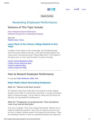 1/30/2016 Rewarding Employee Performance
http://managementhelp.org/employeeperformance/rewarding.htm#how 1/7
HomeA A AShare   
Search Our Site
Rewarding Employee Performance
Sections of This Topic Include
How to Reward Employee Performance
Additional Perspectives on Rewarding Employees
Also see
Related Library Topics
Learn More in the Library's Blogs Related to this
Topic
In addition to the articles on this current page, see the following blogs
which have posts related to this topic. Scan down the blog's page to see
various posts. Also see the section "Recent Blog Posts" in the sidebar of
the blog or click on "next" near the bottom of a post in the blog.
Library's Career Management Blog
Library's Human Resources Blog
Library's Leadership Blog
Library's Supervision Blog
How to Reward Employee Performance
© Copyright Carter McNamara, MBA, PhD
Major Myths About Rewarding Employees
Myth #1: “Money is the best reward.”
No. Research shows that money does not constitute a strong, ongoing
reward in and of itself. It is like having a nice office; it can give a temporary
boost in morale and energy. The key roles for money and nice offices are
that they can stop people from feeling worse.
Myth #2: “Employees are professionals. They should just
‘suck it up’ and do their jobs.”
That view is outdated. Times have changed dramatically. Workers can no
longer be treated like machines. They come at a high price and can cost
as much to replace. Workers expect to be valued as human beings. Today,
the rewarding of workers is done as a partnership between the supervisors
 