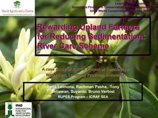 Learning Opportunities:  Innovative Finance in Conservation and Development IUCN World Conservation Congress 2008 Rewarding Upland Farmers for Reducing Sedimentation: River Care Scheme A case study of RUPES Project at Sumberjaya Watershed, Lampung Province, Indonesia Beria Leimona, Rachman Pasha,  Tony Setiawan, Suyanto, Bruno Verbist RUPES Program – ICRAF SEA 