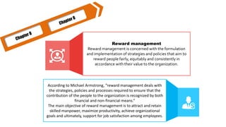 Reward management
Reward management is concerned with the formulation
and implementation of strategies and policies that aim to
reward people fairly, equitably and consistently in
accordance with their value to the organization.
According to Michael Armstrong, “reward management deals with
the strategies, policies and processes required to ensure that the
contribution of the people to the organization is recognized by both
financial and non-financial means.”
The main objective of reward management is to attract and retain
skilled manpower, maximize productivity, achieve organizational
goals and ultimately, support for job satisfaction among employees.
 