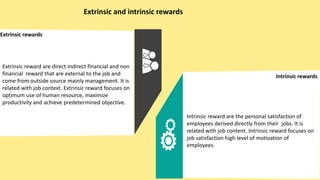 Extrinsic and intrinsic rewards
Extrinsic rewards
Intrinsic rewards
Extrinsic reward are direct indirect financial and non
financial reward that are external to the job and
come from outside source mainly management. It is
related with job context. Extrinsic reward focuses on
optimum use of human resource, maximize
productivity and achieve predetermined objective.
Intrinsic reward are the personal satisfaction of
employees derived directly from their jobs. It is
related with job content. Intrinsic reward focuses on
job satisfaction high level of motivation of
employees.
 