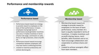 Performance based
Performance and membership rewards
Membership based
• Performance based reward are strategy
to provide reward to employees on the
basis of their performance. It means
employees having high level of
performance would get better incentives
vice versa. It implies incentives in terms
of piece rate wage, commission on sales,
bonus on high production, share of profit
etc.
• Performance based reward encourage
competition between employees and
may even lead to conflicting priorities.
• created to maximize productivity and
achieve desired goals.
• Membership based reward are
strategy to provide reward to
employees on the basis of team
performance. every member of a
team is equally rewarded in terms of
incentives.. It implies incentives such
as profit sharing, bonus, merit
benefits, skills incentives and so on.
• Team encourage collaboration and
cooperation to achieve shares and
goals.
• created to achieve synergetic effect
from team members.
 