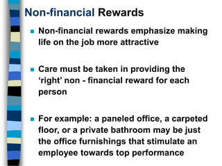 Non-financial Rewards
 Non-financial rewards emphasize making
life on the job more attractive
 Care must be taken in providing the
‘right’ non - financial reward for each
person
 For example: a paneled office, a carpeted
floor, or a private bathroom may be just
the office furnishings that stimulate an
employee towards top performance
 