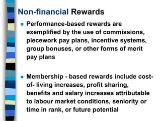 Non-financial Rewards
 Performance-based rewards are
exemplified by the use of commissions,
piecework pay plans, incentive systems,
group bonuses, or other forms of merit
pay plans
 Membership - based rewards include cost-
of- living increases, profit sharing,
benefits and salary increases attributable
to labour market conditions, seniority or
time in rank, or future potential
 