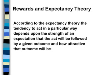 Rewards and Expectancy Theory
According to the expectancy theory the
tendency to act in a particular way
depends upon the strength of an
expectation that the act will be followed
by a given outcome and how attractive
that outcome will be
 