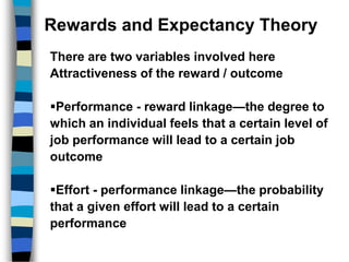 Rewards and Expectancy Theory
There are two variables involved here
Attractiveness of the reward / outcome
Performance - reward linkage—the degree to
which an individual feels that a certain level of
job performance will lead to a certain job
outcome
Effort - performance linkage—the probability
that a given effort will lead to a certain
performance
 