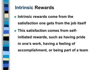 Intrinsic Rewards
 Intrinsic rewards come from the
satisfaction one gets from the job itself
 This satisfaction comes from self-
initiated rewards, such as having pride
in one’s work, having a feeling of
accomplishment, or being part of a team
 