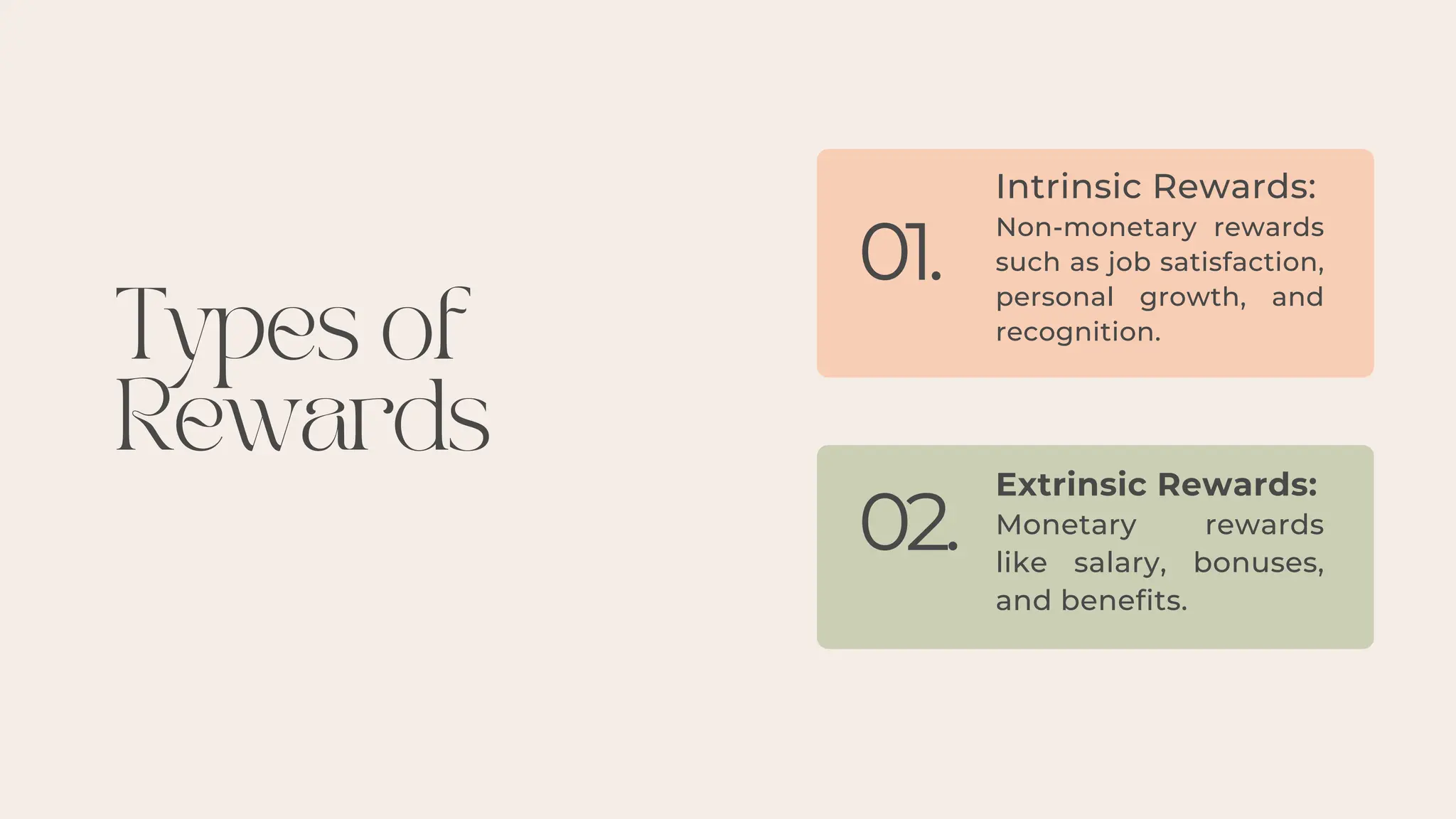Types of
Rewards
01.
02.
Intrinsic Rewards:
Non-monetary rewards
such as job satisfaction,
personal growth, and
recognition.
Extrinsic Rewards:
Monetary rewards
like salary, bonuses,
and benefits.
 