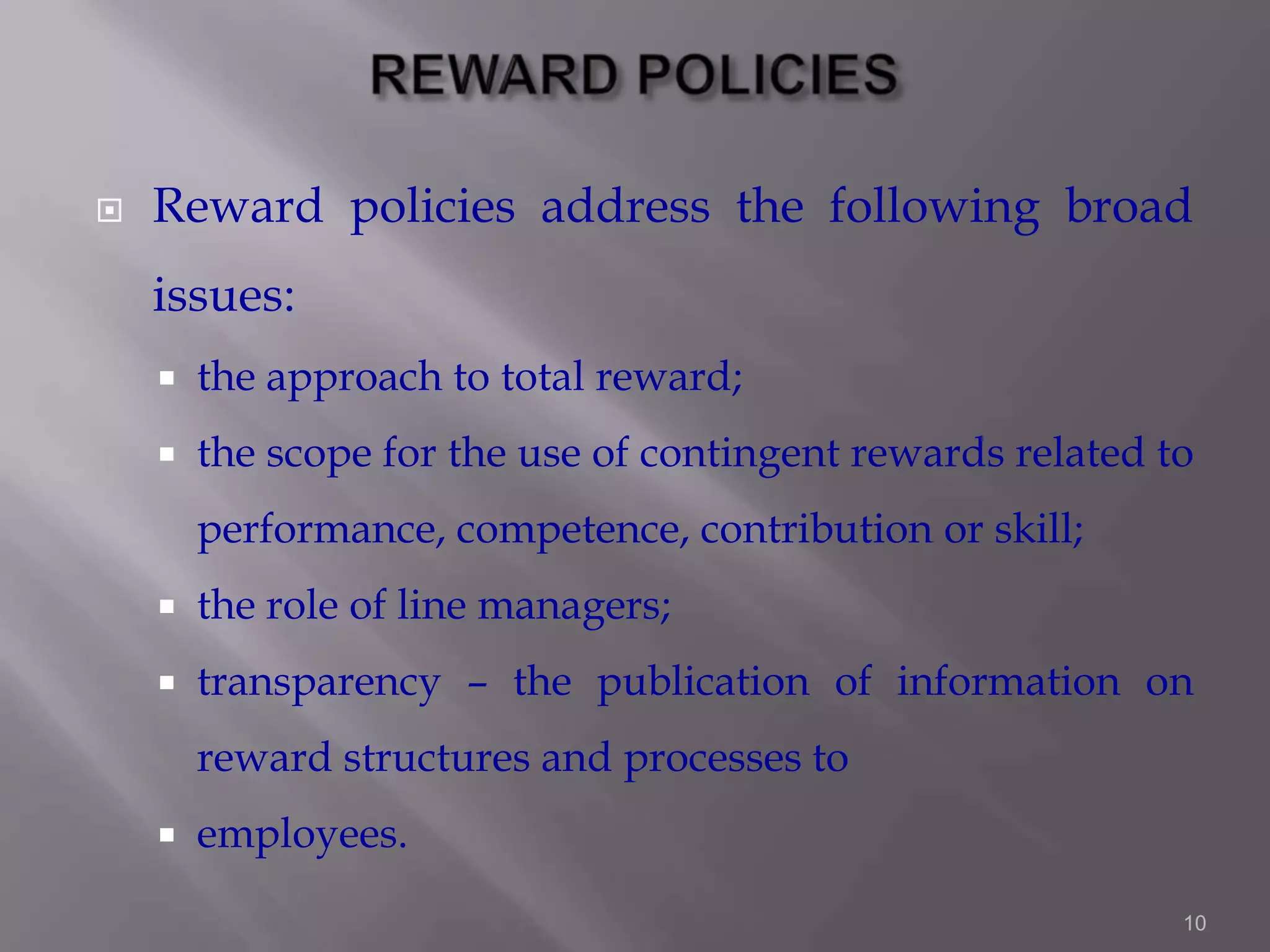 

Reward policies address the following broad
issues:


the approach to total reward;



the scope for the use of contingent rewards related to
performance, competence, contribution or skill;



the role of line managers;



transparency – the publication of information on
reward structures and processes to



employees.
10

 