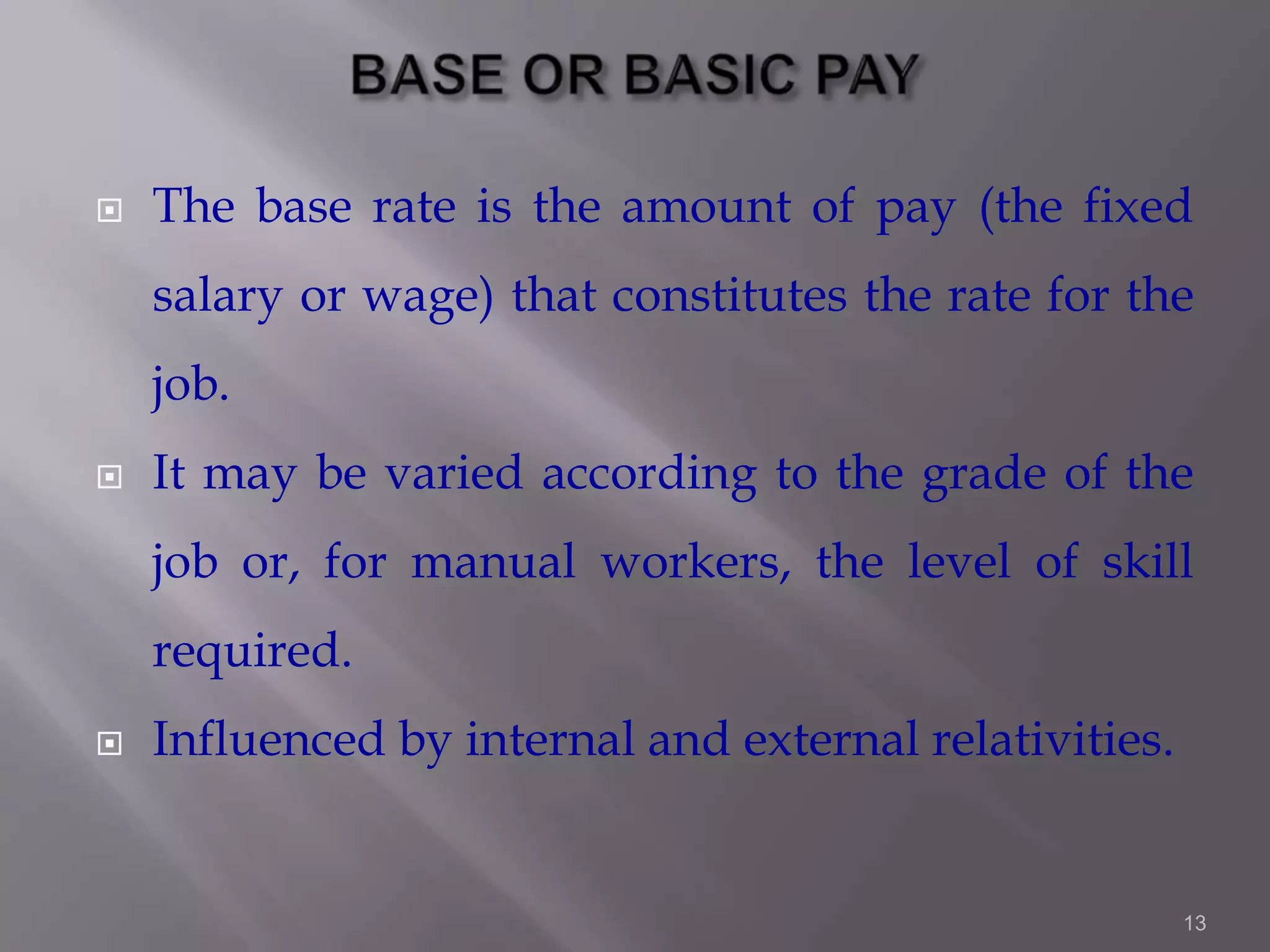 

The base rate is the amount of pay (the fixed
salary or wage) that constitutes the rate for the
job.



It may be varied according to the grade of the
job or, for manual workers, the level of skill

required.


Influenced by internal and external relativities.

13

 