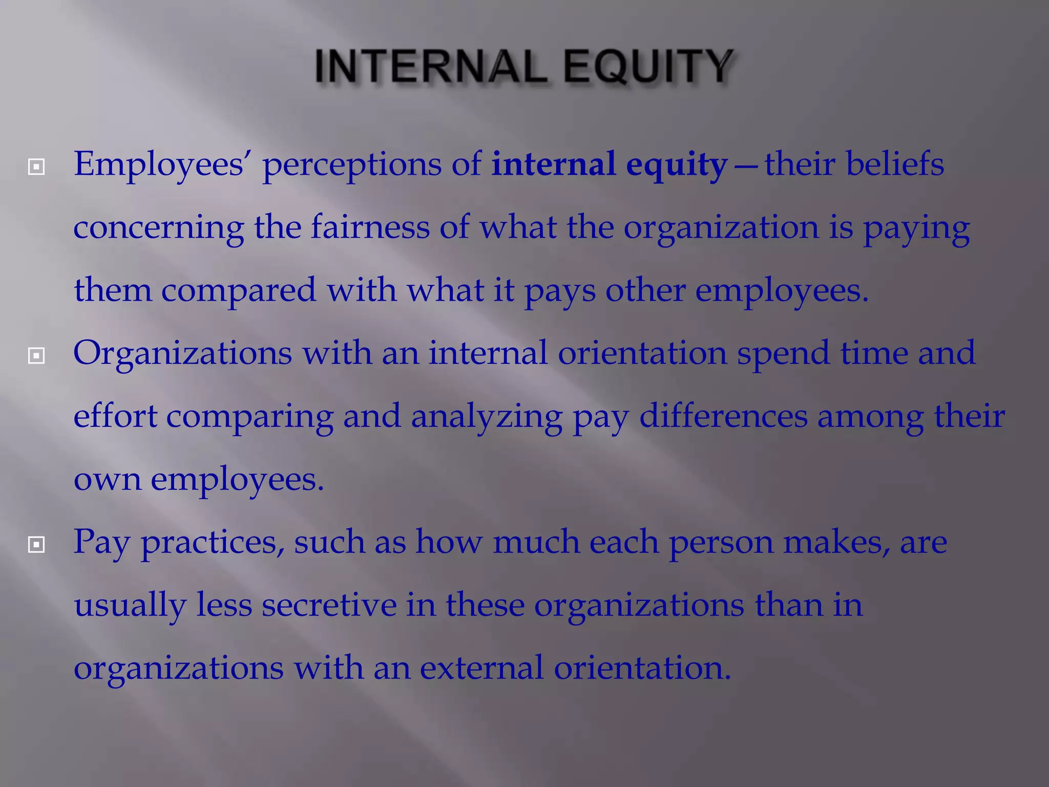 

Employees’ perceptions of internal equity—their beliefs
concerning the fairness of what the organization is paying

them compared with what it pays other employees.


Organizations with an internal orientation spend time and
effort comparing and analyzing pay differences among their
own employees.



Pay practices, such as how much each person makes, are
usually less secretive in these organizations than in
organizations with an external orientation.

 