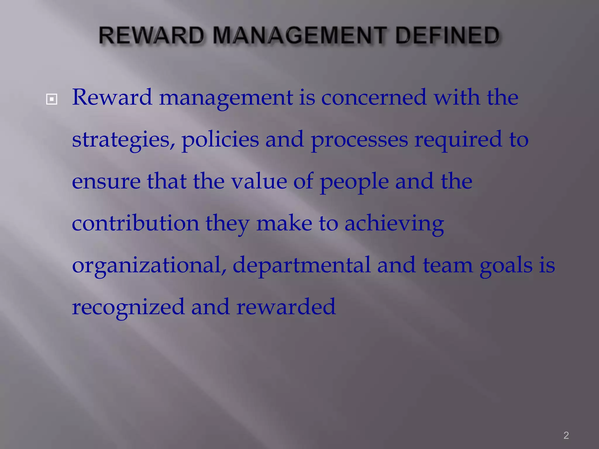 

Reward management is concerned with the
strategies, policies and processes required to
ensure that the value of people and the
contribution they make to achieving
organizational, departmental and team goals is

recognized and rewarded

2

 