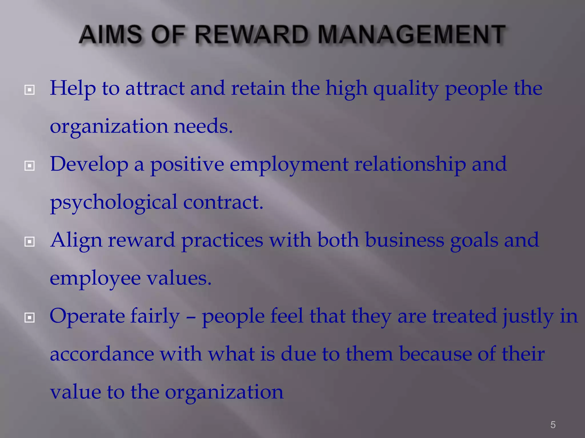 

Help to attract and retain the high quality people the
organization needs.



Develop a positive employment relationship and
psychological contract.



Align reward practices with both business goals and
employee values.



Operate fairly – people feel that they are treated justly in

accordance with what is due to them because of their
value to the organization
5

 