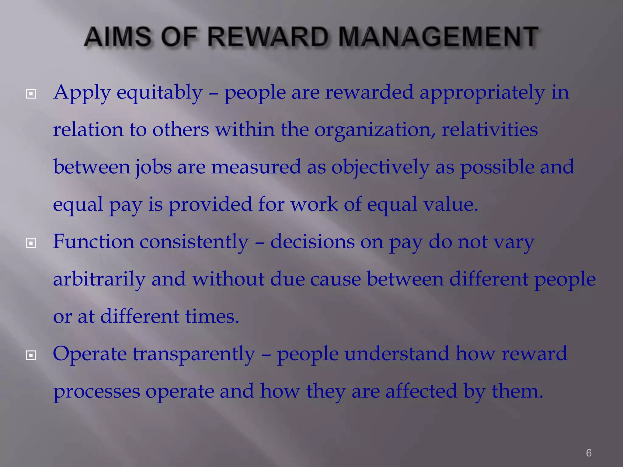 

Apply equitably – people are rewarded appropriately in
relation to others within the organization, relativities

between jobs are measured as objectively as possible and
equal pay is provided for work of equal value.


Function consistently – decisions on pay do not vary

arbitrarily and without due cause between different people
or at different times.


Operate transparently – people understand how reward
processes operate and how they are affected by them.
6

 