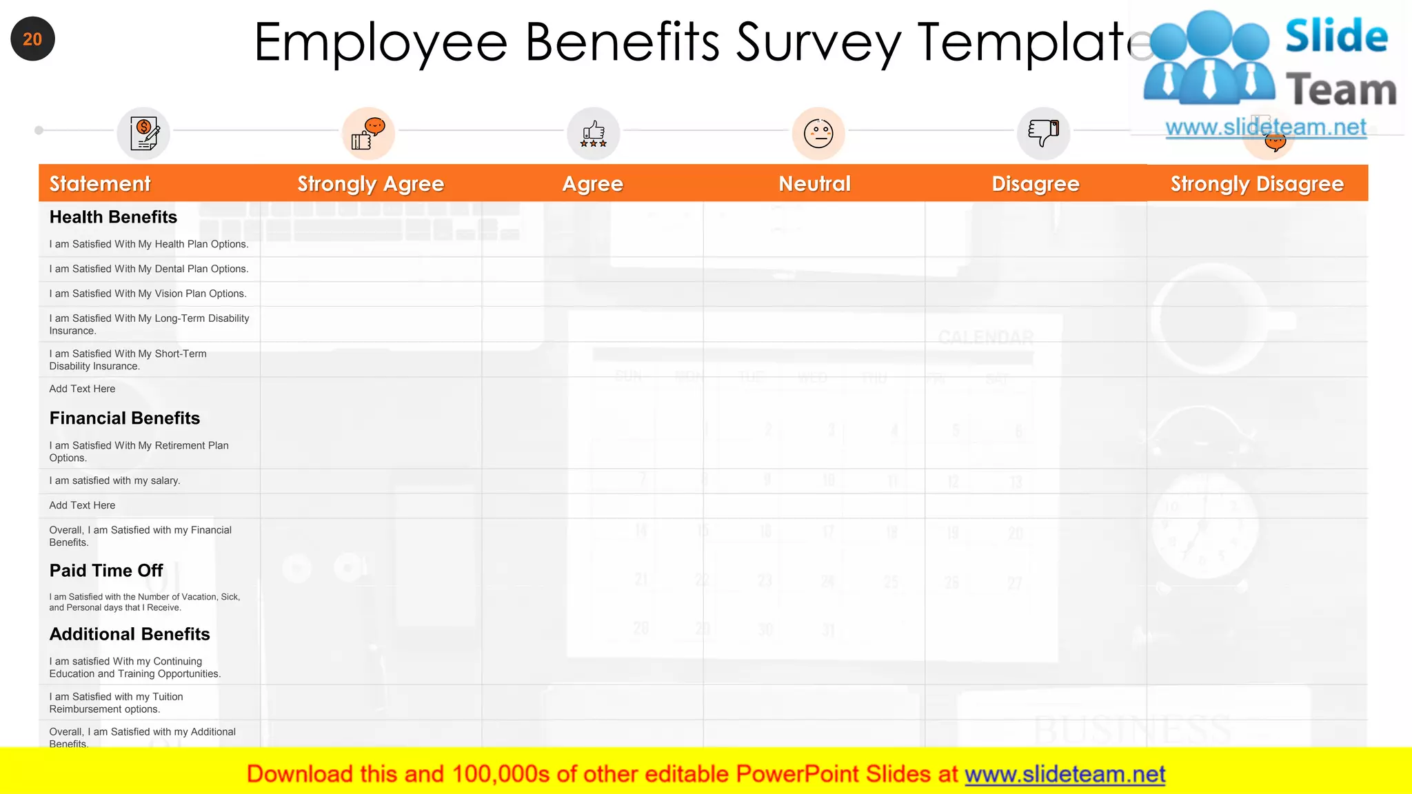 Employee Benefits Survey Template20
Statement Strongly Agree Agree Neutral Disagree Strongly Disagree
Health Benefits
I am Satisfied With My Health Plan Options.
I am Satisfied With My Dental Plan Options.
I am Satisfied With My Vision Plan Options.
I am Satisfied With My Long-Term Disability
Insurance.
I am Satisfied With My Short-Term
Disability Insurance.
Add Text Here
Financial Benefits
I am Satisfied With My Retirement Plan
Options.
I am satisfied with my salary.
Add Text Here
Overall, I am Satisfied with my Financial
Benefits.
Paid Time Off
I am Satisfied with the Number of Vacation, Sick,
and Personal days that I Receive.
Additional Benefits
I am satisfied With my Continuing
Education and Training Opportunities.
I am Satisfied with my Tuition
Reimbursement options.
Overall, I am Satisfied with my Additional
Benefits.
 