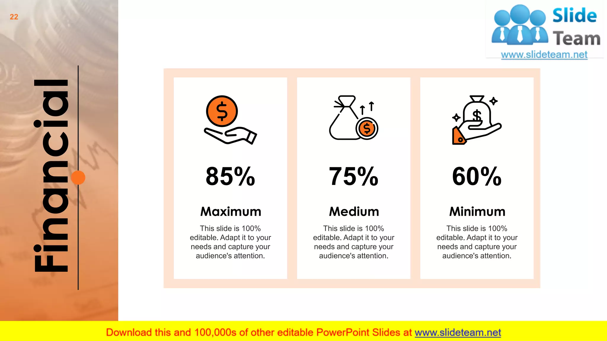 Financial
This slide is 100%
editable. Adapt it to your
needs and capture your
audience's attention.
Maximum
85% 75%
This slide is 100%
editable. Adapt it to your
needs and capture your
audience's attention.
Medium
60%
This slide is 100%
editable. Adapt it to your
needs and capture your
audience's attention.
Minimum
22
 