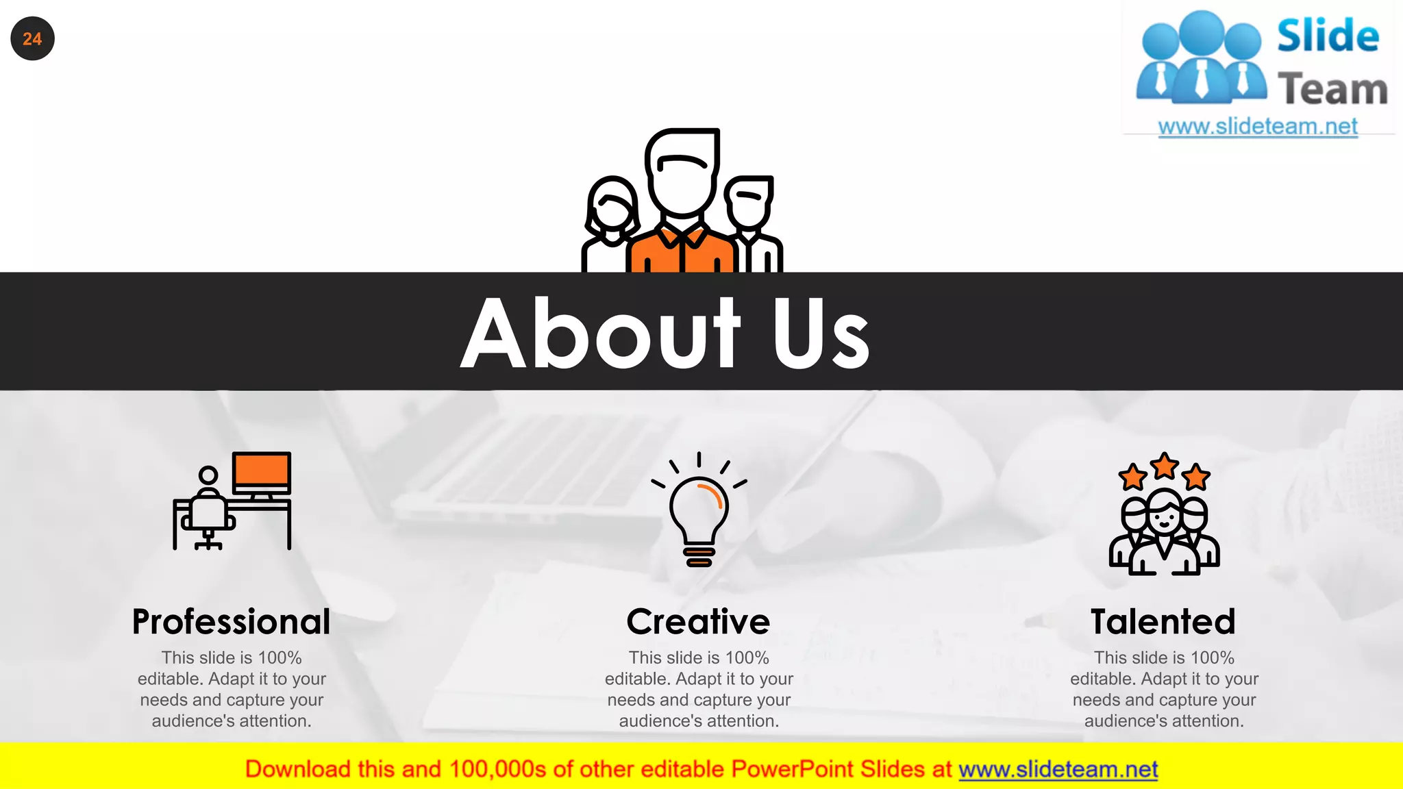 24
About Us
This slide is 100%
editable. Adapt it to your
needs and capture your
audience's attention.
Professional
This slide is 100%
editable. Adapt it to your
needs and capture your
audience's attention.
Creative Talented
This slide is 100%
editable. Adapt it to your
needs and capture your
audience's attention.
 