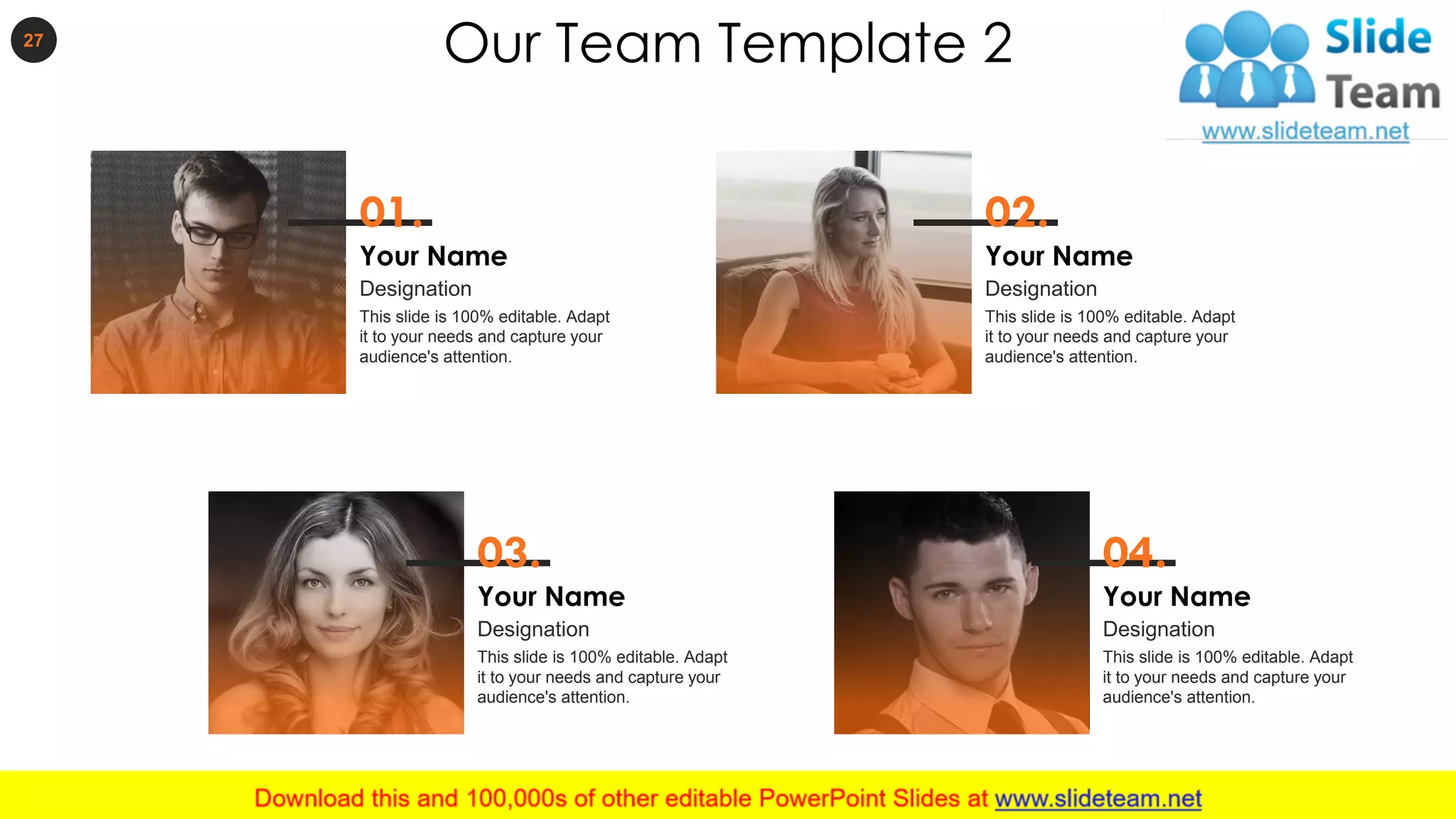 Our Team Template 227
01.
Your Name
This slide is 100% editable. Adapt
it to your needs and capture your
audience's attention.
Designation
02.
Your Name
This slide is 100% editable. Adapt
it to your needs and capture your
audience's attention.
Designation
03.
Your Name
This slide is 100% editable. Adapt
it to your needs and capture your
audience's attention.
Designation
04.
Your Name
This slide is 100% editable. Adapt
it to your needs and capture your
audience's attention.
Designation
 
