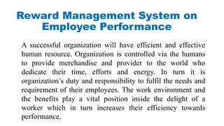 Reward Management System on
Employee Performance
A successful organization will have efficient and effective
human resource. Organization is controlled via the humans
to provide merchandise and provider to the world who
dedicate their time, efforts and energy. In turn it is
organization’s duty and responsibility to fulfil the needs and
requirement of their employees. The work environment and
the benefits play a vital position inside the delight of a
worker which in turn increases their efficiency towards
performance.
 