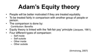 Adam’s Equity theory
• People will be better motivated if they are treated equitably.
• To be treated fairly in comparison with another group of people or
person.
• The comparison is done by:
Contribution: Benefits
• Equity theory is linked with the ‘felt-fair pay’ principle (Jacques, 1961).
• Four different types of comparison:
– Self inside
– Self outside
– Other inside
– Other outside
(Armstrong, 2007)
 