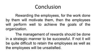 Conclusion
Rewarding the employees, for the work done
by them will motivate them, then the employees
will perform well to achieve the goals of the
organization.
The management of rewards should be done
in a strategic manner to be successful. If not it will
be quite difficult to retain the employees as well as
the employees will be unsatisfied.
 
