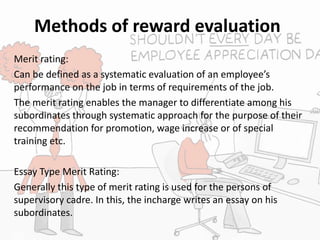 Methods of reward evaluation
Merit rating:
Can be defined as a systematic evaluation of an employee’s
performance on the job in terms of requirements of the job.
The merit rating enables the manager to differentiate among his
subordinates through systematic approach for the purpose of their
recommendation for promotion, wage increase or of special
training etc.
Essay Type Merit Rating:
Generally this type of merit rating is used for the persons of
supervisory cadre. In this, the incharge writes an essay on his
subordinates.
 