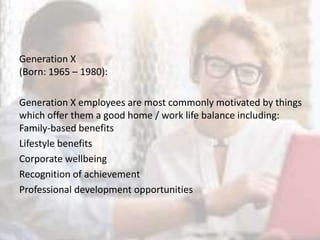 Generation X
(Born: 1965 – 1980):
Generation X employees are most commonly motivated by things
which offer them a good home / work life balance including:
Family-based benefits
Lifestyle benefits
Corporate wellbeing
Recognition of achievement
Professional development opportunities
 