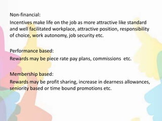 Non-financial:
Incentives make life on the job as more attractive like standard
and well facilitated workplace, attractive position, responsibility
of choice, work autonomy, job security etc.
Performance based:
Rewards may be piece rate pay plans, commissions etc.
Membership based:
Rewards may be profit sharing, increase in dearness allowances,
seniority based or time bound promotions etc.
 
