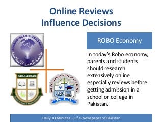 ROBO Economy
Online Reviews
Influence Decisions
Daily 10 Minutes – 1st e-Newspaper of Pakistan
In today’s Robo economy,
parents and students
should research
extensively online
especially reviews before
getting admission in a
school or college in
Pakistan.
 