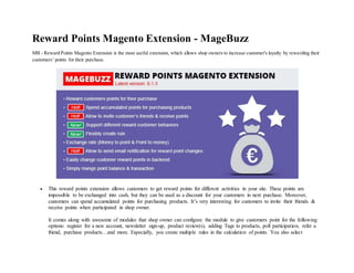 Reward Points Magento Extension - MageBuzz
MB - Reward Points Magento Extension is the most useful extension, which allows shop owners to increase customer's loyalty by rewarding their
customers’ points for their purchase.
 This reward points extension allows customers to get reward points for different activities in your site. These points are
impossible to be exchanged into cash, but they can be used as a discount for your customers in next purchase. Moreover,
customers can spend accumulated points for purchasing products. It’s very interesting for customers to invite their friends &
receive points when participated in shop owner.
It comes along with awesome of modules that shop owner can configure the module to give customers point for the following
options: register for a new account, newsletter sign-up, product review(s), adding Tags to products, poll participation, refer a
friend, purchase products…and more. Especially, you create multiple rules in the calculation of points. You also select
 