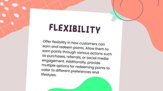 FLEXIBILITY
Offer flexibility in how customers can
earn and redeem points. Allow them to
earn points through various actions such
as purchases, referrals, or social media
engagement. Additionally, provide
multiple options for redeeming points to
cater to different preferences and
lifestyles.
 