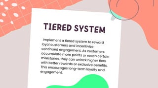 TIERED SYSTEM
Implement a tiered system to reward
loyal customers and incentivize
continued engagement. As customers
accumulate more points or reach certain
milestones, they can unlock higher tiers
with better rewards or exclusive benefits.
This encourages long-term loyalty and
engagement.
 
