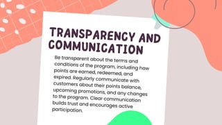 TRANSPARENCY AND
COMMUNICATION
Be transparent about the terms and
conditions of the program, including how
points are earned, redeemed, and
expired. Regularly communicate with
customers about their points balance,
upcoming promotions, and any changes
to the program. Clear communication
builds trust and encourages active
participation.
 