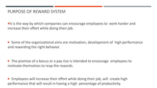 PURPOSE OF REWARD SYSTEM
It is the way by which companies can encourage employees to work harder and
increase their effort while doing their job.
 Some of the organizational aims are motivation, development of high performance
and rewarding the right behavior.
 The promise of a bonus or a pay rise is intended to encourage employees to
motivate themselves to reap the rewards.
 Employees will increase their effort while doing their job, will create high
performance that will result in having a high percentage of productivity.
 