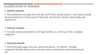 CLASSIFICATION OF REWARDS
 Intrinsic rewards:
 The satisfaction one gets from the job itself. These include pride in one’s work, feeling
of accomplishment, being a part of team job enrichment, shorter work-weeks, job
rotation etc.
 Extrinsic rewards :
 Includes money, promotions and fringe benefits or a write up in the company
magazine.
 Financial rewards :
 Direct-through wages, bonuses, profit sharing etc., or indirect- through
supportive benefits like pension schemes, leave encashment, purchase discounts
etc.
 
