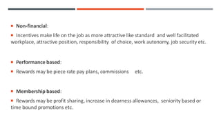  Non-financial:
 Incentives make life on the job as more attractive like standard and well facilitated
workplace, attractive position, responsibility of choice, work autonomy, job security etc.
 Performance based:
 Rewards may be piece rate pay plans, commissions etc.
 Membership based:
 Rewards may be profit sharing, increase in dearness allowances, seniority based or
time bound promotions etc.
 