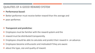QUALITIES OF A GOOD REWARD SYSTEM
 Performance based:
 Better performer must receive better reward than the average and
 poor performer.
 Transparent and predictive:
 Employees must be familiar with the reward system and the
 reward must be distributed transparently.
 Employees should be able to calculate and predict their reward in an advance.
 Employees become enthusiastic and motivated if they are aware
 about the type, size and quality of reward.
 