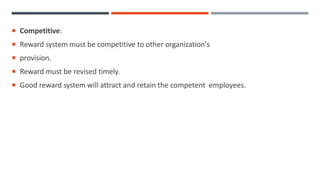  Competitive:
 Reward system must be competitive to other organization's
 provision.
 Reward must be revised timely.
 Good reward system will attract and retain the competent employees.
 