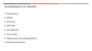 DETERMINANTS OF REWARD
 Performance
 Efforts
 Seniority
 Skill held
 Job difficulty
 Punctuality
 Adhering to rules and guidelines
 Market competition
 