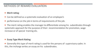 METHODS OF REWARD EVALUATION
 Merit rating:
 Can be defined as a systematic evaluation of an employee’s
 performance on the job in terms of requirements of the job.
 The merit rating enables the manager to differentiate among his subordinates through
systematic approach for the purpose of their recommendation for promotion, wage
increase or of special training etc.
 Essay Type Merit Rating:
 Generally this type of merit rating is used for the persons of supervisory cadre. In
this, the incharge writes an essay on his subordinates.
 