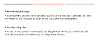  Forced choice method:
 Characteristics are printed on a sheet of paper and the incharge is asked to tick them.
The marks for the rating can be given on the basis of these characteristics.
 Graphic rating plan:
 In this system, points in numerical values are given for various characteristics. The
total of these points in them is used to compare the workers.
 