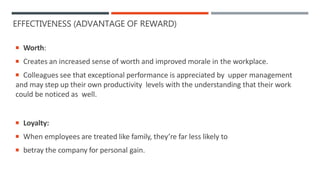 EFFECTIVENESS (ADVANTAGE OF REWARD)
 Worth:
 Creates an increased sense of worth and improved morale in the workplace.
 Colleagues see that exceptional performance is appreciated by upper management
and may step up their own productivity levels with the understanding that their work
could be noticed as well.
 Loyalty:
 When employees are treated like family, they’re far less likely to
 betray the company for personal gain.
 
